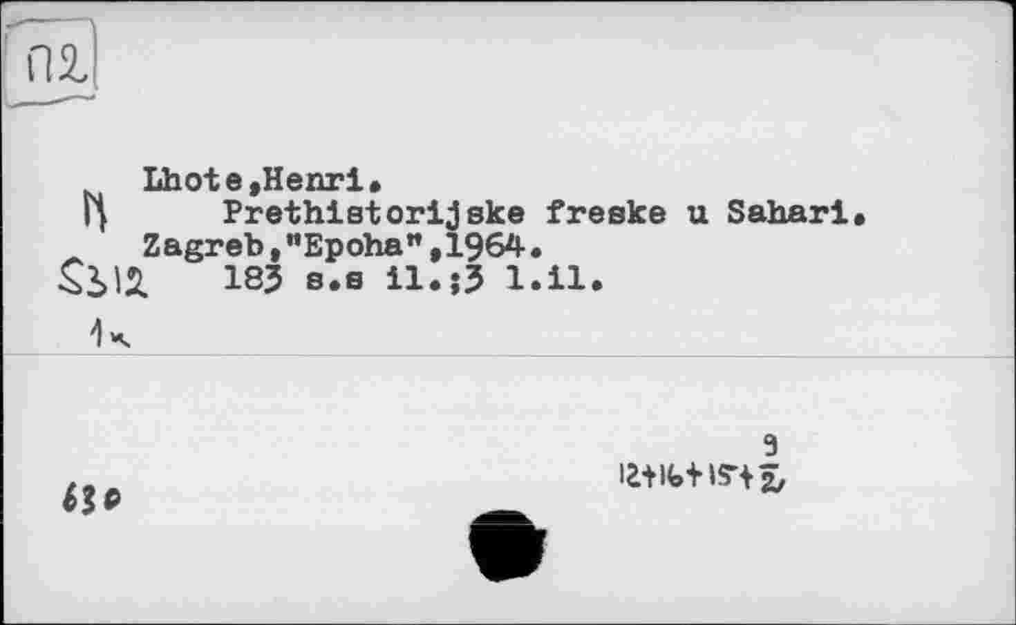 ﻿пг
Lhote»Henri.
Г| Prethistorijske freske u Sahari.
Zagreb,"Epoha",1964.
18J s.s іІ.їЗ 1.11.
R

з